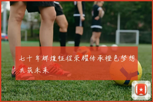 七十年辉煌征程荣耀传承橙色梦想共筑未来