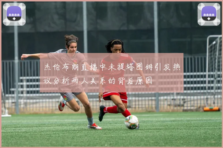 杰伦布朗直播中未提塔图姆引发热议分析两人关系的背后原因