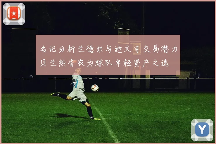 名记分析兰德尔与迪文可交易潜力贝兰热香农为球队年轻资产之选
