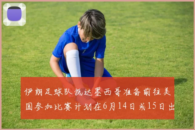 伊朗足球队抵达墨西哥准备前往美国参加比赛计划在6月14日或15日出发