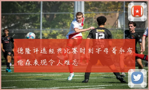 德隆评选经典比赛时刻字母哥和布伦森表现令人难忘