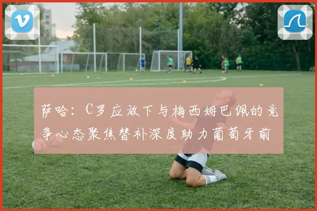 萨哈：C罗应放下与梅西姆巴佩的竞争心态聚焦替补深度助力葡萄牙前行
