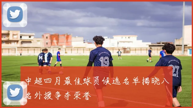 中超四月最佳球员候选名单揭晓八名外援争夺荣誉