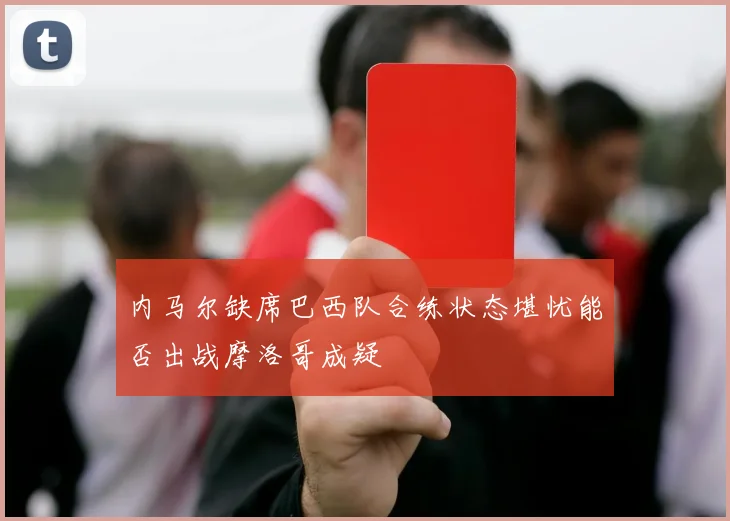 内马尔缺席巴西队合练状态堪忧能否出战摩洛哥成疑