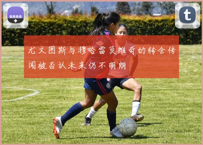 尤文图斯与穆哈雷莫维奇的转会传闻被否认未来仍不明朗