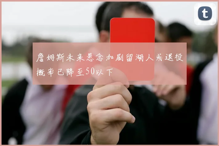 詹姆斯未来悬念加剧留湖人或退役概率已降至50以下
