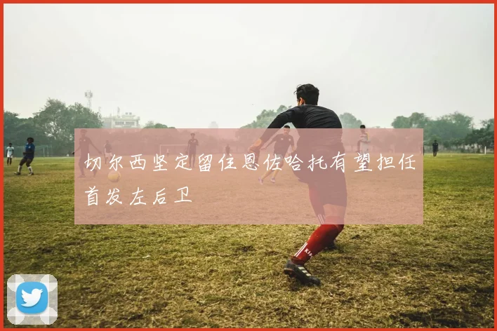 切尔西坚定留住恩佐哈托有望担任首发左后卫