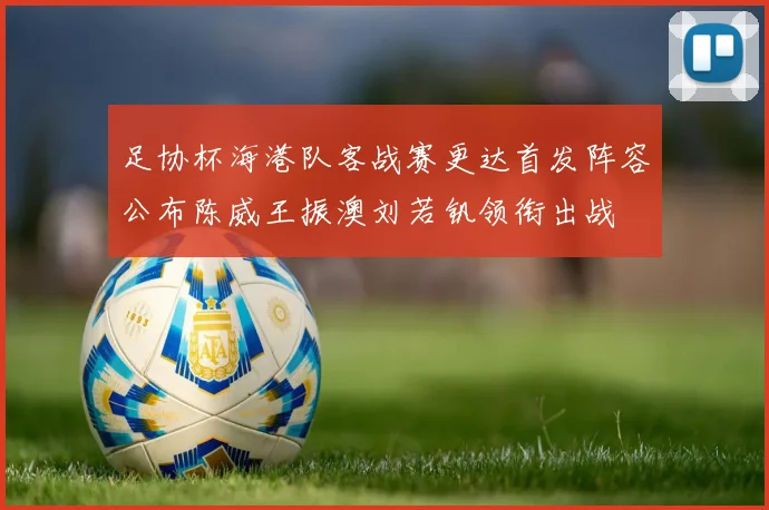 足协杯海港队客战赛更达首发阵容公布陈威王振澳刘若钒领衔出战