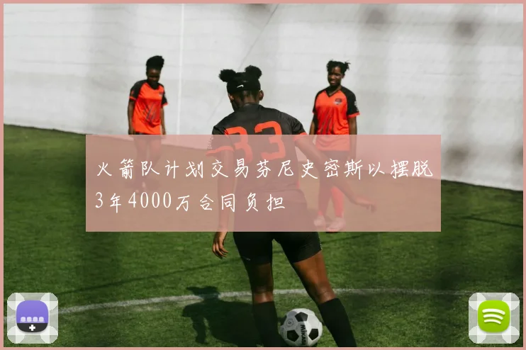 火箭队计划交易芬尼史密斯以摆脱3年4000万合同负担