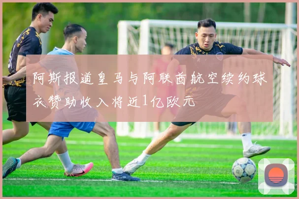 阿斯报道皇马与阿联酋航空续约球衣赞助收入将近1亿欧元