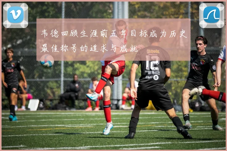 韦德回顾生涯前五年目标成为历史最佳称号的追求与成就